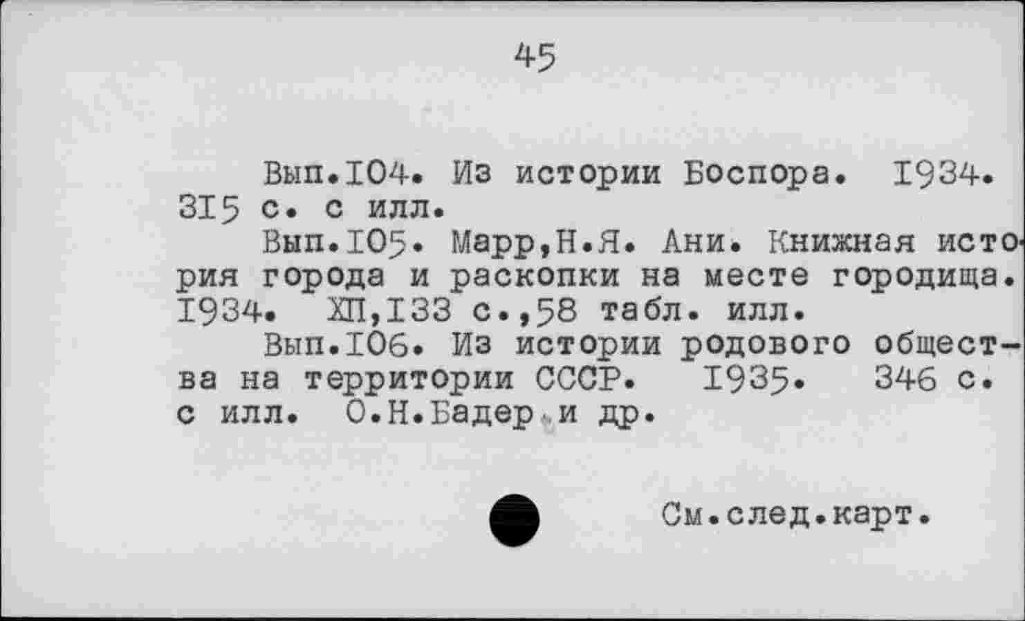 ﻿45
Вып.104. Из истории Боспора. 1934. 315 с. с илл.
Вып.105» Марр,Н.Я. Ани. Книжная история города и раскопки на месте городища. 1934.	ХП,133 с.,58 табл. илл.
Вып.106. Из истории родового общества на территории СССР. 1935»	346 с.
с илл. О.Н.Бадер,и др.
См.след.карт